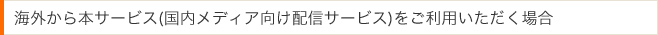 海外から本サービス(国内メディア向け配信サービス)をご利用いただく場合