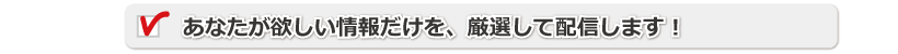 あなたが欲しい情報だけを、厳選して配信します！