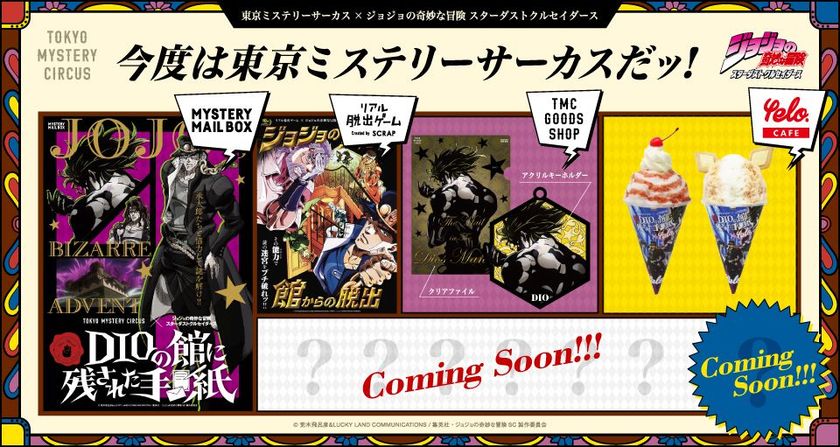 ジョジョコラボ第３弾ッ！開催決定！
東京ミステリーサーカス
×ジョジョの奇妙な冒険 スターダストクルセイダース
今度は東京ミステリーサーカスだッ！
MYSTERY MAIL BOX・コラボグッズ・コラボフード
「ジョジョの奇妙な館からの脱出」
追加＆リピーター公演発表！