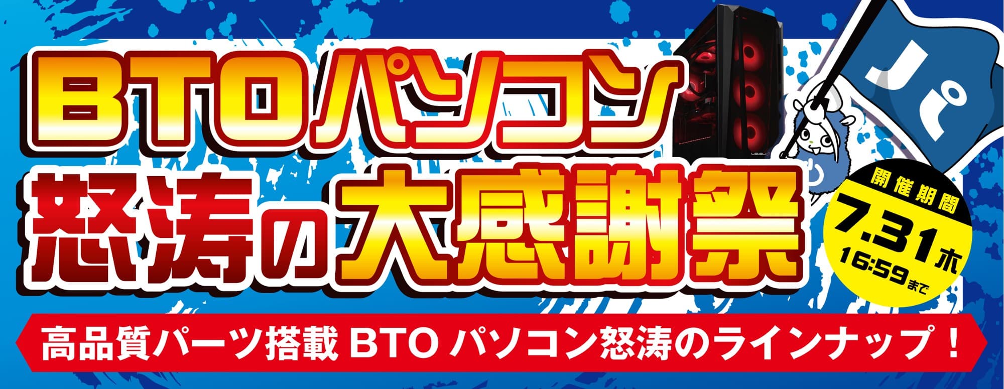 2025年7月11日（金）より、 『BTOパソコン怒涛の大感謝祭』を開催！！ 「MSI」、「ZOTAC」、「ASUS」のグラフィックスカードを採用した 高品質BTOパソコンを"怒涛の大感謝祭価格"でご提供します！