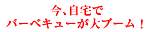 今、自宅でバーベキューが大ブーム！
