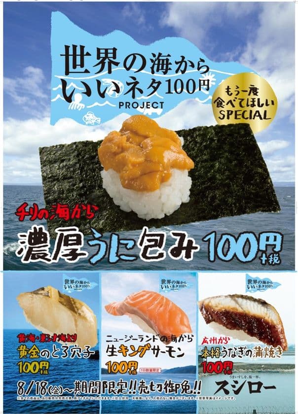 スシローが世界中から至極のネタをお届けする
『世界の海からいいネタ100円PROJECT』
大好評につき大人気ネタが再び登場！!
『濃厚うに包み』
『生キングサーモン』
『黄金のとろ穴子』
