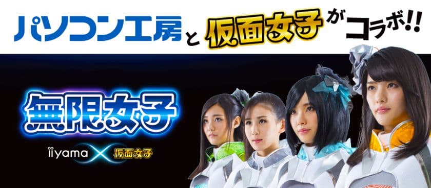 「iiyama PC」と「仮面女子」のコラボ新アイドルユニット
「無限女子 ～ powered by 仮面女子 ～」がついに始動！ 
新曲「Shining Road ～楽しいことを全力で！～」を発表！
パソコン工房で「無限女子 ～ powered by 仮面女子 ～」
デビュー記念キャンペーン開始！
