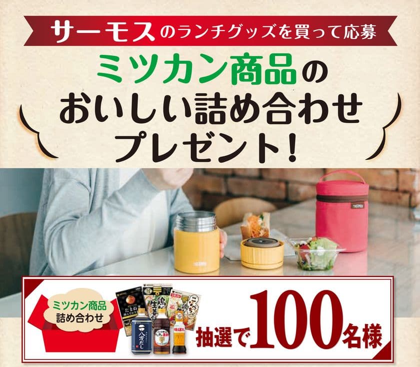 抽選で100名様に当たる！！
サーモスのランチグッズを買って応募　
ミツカン商品のおいしい詰め合わせプレゼント！
キャンペーン 開始！！