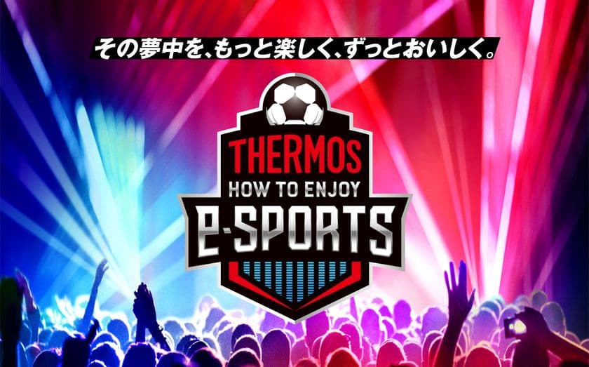 “その夢中を、もっと楽しく、ずっとおいしく”
この夏、サーモス 真空断熱タンブラーで
eスポーツをもっと楽しもう！
「THERMOS HOW TO ENJOY e-SPORTS」始動