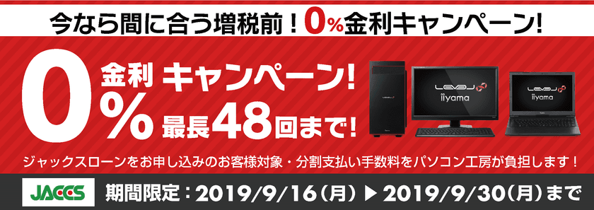 今なら間に合う増税前！
パソコン工房Webサイトおよび全国の各店舗にて
分割支払い手数料が最長 48回まで無料になる
お得な『ショッピングローン 0％金利キャンペーン』を開始！！