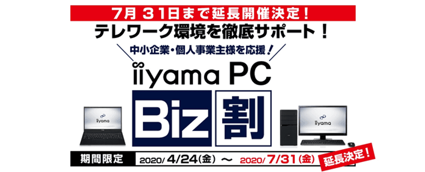パソコン工房がテレワーク/在宅勤務を徹底サポート！
中小企業・個人事業主様向け「iiyama PC Biz割」
7月31日まで期間延長が決定！