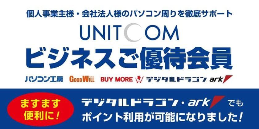法人・個人事業主様専用の
「ユニットコム ビジネスご優待会員サービス」がさらに便利に！
デジタルドラゴンならびにパソコンＳＨＯＰアークでもポイント利用が可能に！