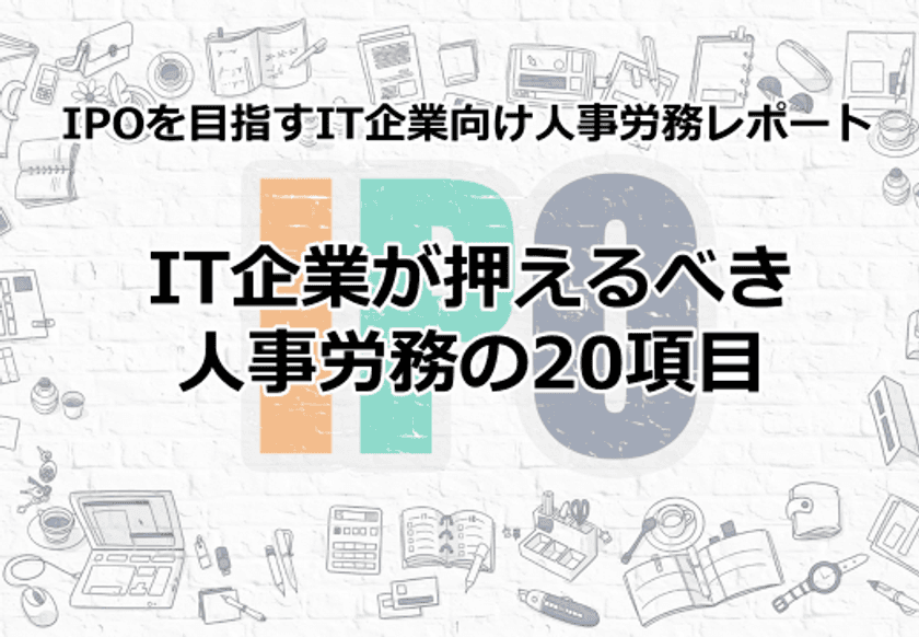 『IPOを目指すIT企業向け人事労務レポート・
IT企業が押えるべき人事労務の20項目』を
IT業界特化の社労士事務所が発行！