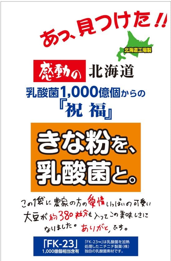 特許取得の乳酸菌『FK-23菌』と
北海道産大豆100％使用のきな粉をブレンドした
「感動の北海道　きな粉を、乳酸菌と。」を発売