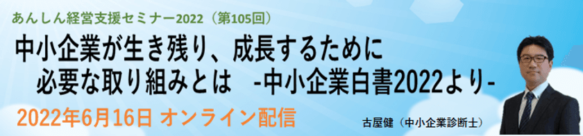 第105回経営支援セミナー
「中小企業が生き残り、成長するために必要な取り組みとは」
-2022 年版中小企業白書より-
2022年6月16日にオンライン配信