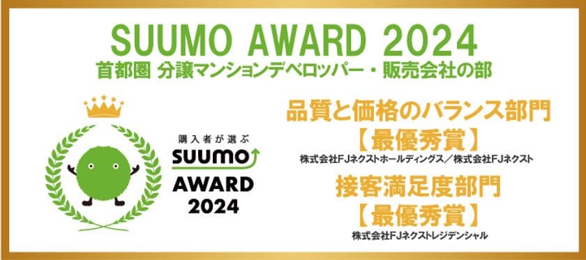 ～新築マンション購入者が選んだ 顧客満足度ランキング～　
「SUUMO AWARD」2024年首都圏　
「品質と価格のバランス部門」、「接客満足度部門」で最優秀賞受賞