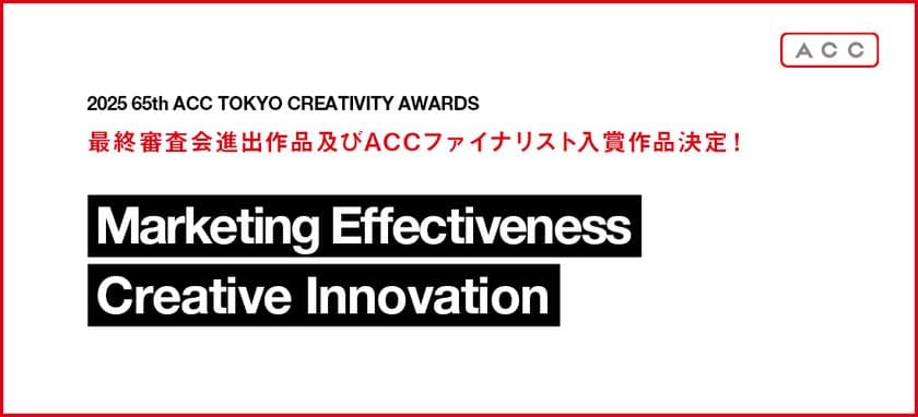 「2025 65th ACC TOKYO CREATIVITY AWARDS」
マーケティング・エフェクティブネス部門、
クリエイティブイノベーション部門の最終審査会進出作品及び
ACCファイナリスト入賞作品決定！