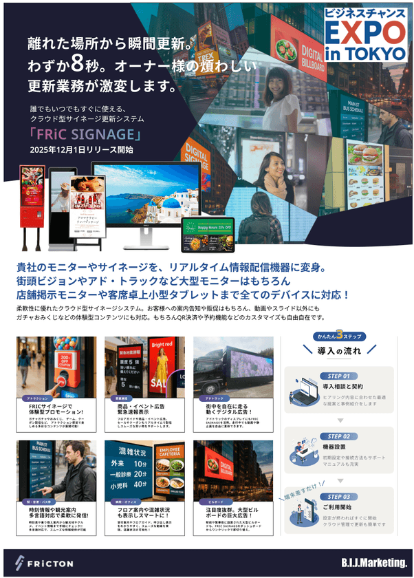 業界初、離れた場所からわずか8秒で瞬間更新。
大型ビジョンやアドトラックなど街頭大型サイネージはもちろん
店内モニターや卓上タブレットなどあらゆるシーンで対応。
最新鋭クラウド型遠隔サイネージ更新管理ツール
『FRiC SIGNAGE』が12月1日よりリリース開始。