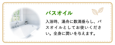 バスオイル 入浴時、湯舟に数滴垂らし、バスオイルとしてお使いください。全身に潤いを与えます。