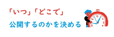 　「いつ」「どこで」公開するのかを決める