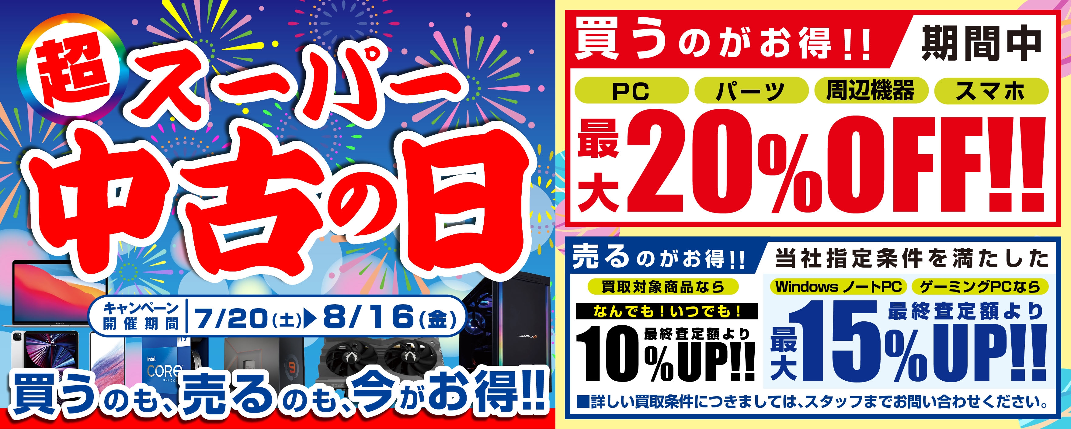 2024年7月20日(土)より、 全国の「パソコン工房」店舗・WEB通販サイトにて 「買う」のも「売る」のも超お得な 「スーパー中古の日」を期間限定で開催! 期間中いつでも、対象中古商品のご購入が最大20%OFF! 買取が最終査定額から10%UP、当社指定パソコンなら最大15%UP!