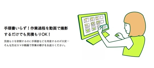 手順書いらず!作業過程を動画で撮影 するだけでも見積もりOK! 見積もりを依頼するのに手順書などを用意するのが大変… そんな方はスマホ動画で作業の様子をお送りください。