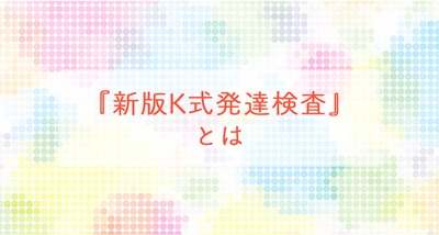 『新版K式発達検査』とは　～「発達検査」を受けて支援の役立てに ～