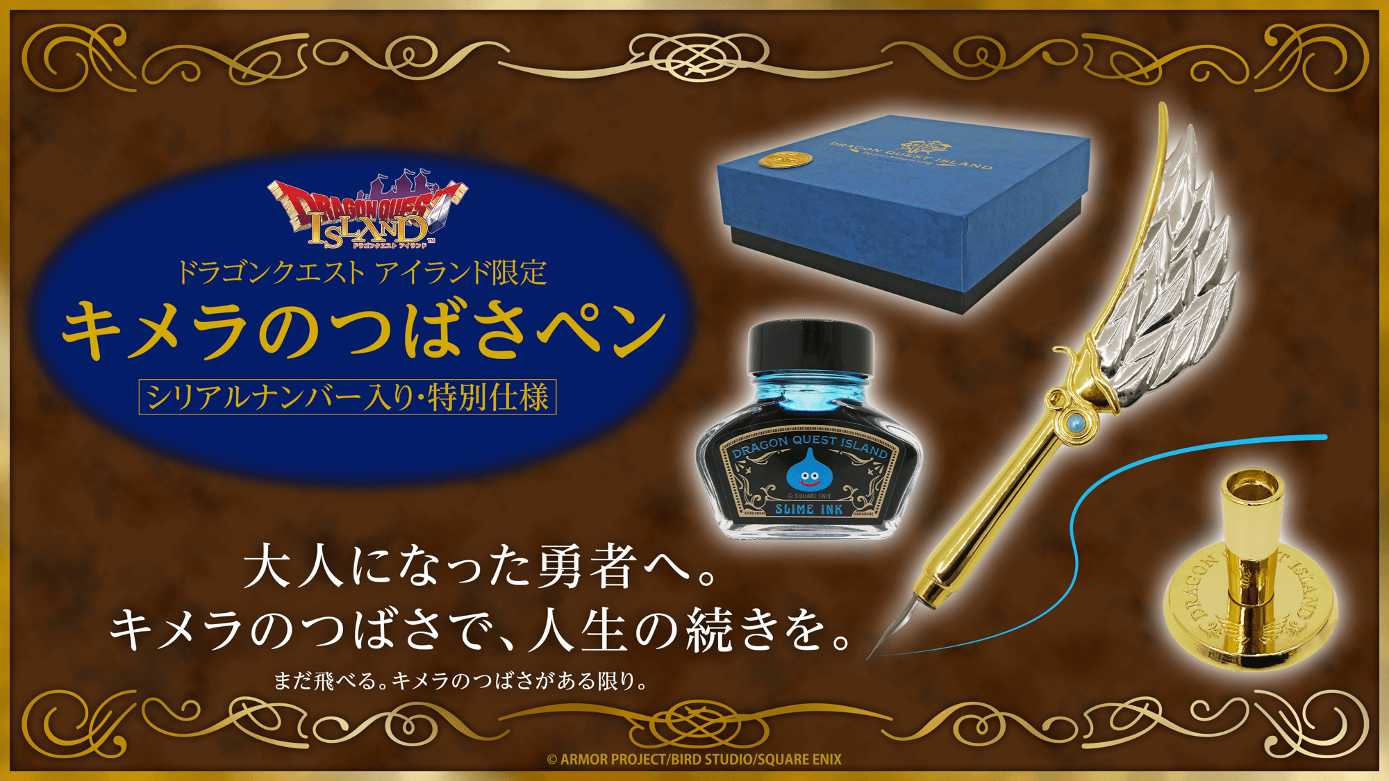 あなたはもう、どこにだって飛んでいける―――
「ドラゴンクエスト」シリーズ40周年記念×「ドラゴンクエスト アイランド ５周年記念」限定チケット
『キメラのつばさペン ～シリアルナンバー入り・特別仕様～』