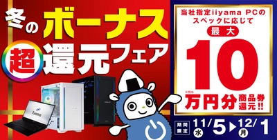 ボーナスシーズン到来！「冬のボーナス 超 還元フェア」を 11月5日から12月1日までの期間限定で開催！ 人気のゲーミングPCや高性能ノートPCなど 対象iiyama PCのご購入で最大10万円分相当を還元！