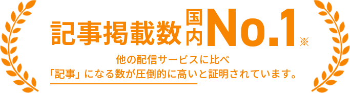 記事掲載数国内No.1 他の配信サービスに比べ「記事」になる数が圧倒的に高いと証明されています。