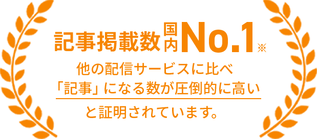 記事掲載数国内No.1 他の配信サービスに比べ「記事」になる数が圧倒的に高いと証明されています。