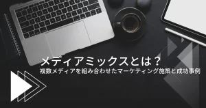 メディアミックスとは?複数メディアを組み合わせたマーケティング施策と成功事例