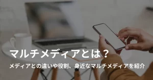 マルチメディアとは?メディアとの違いや特徴、身近なマルチメディアを紹介