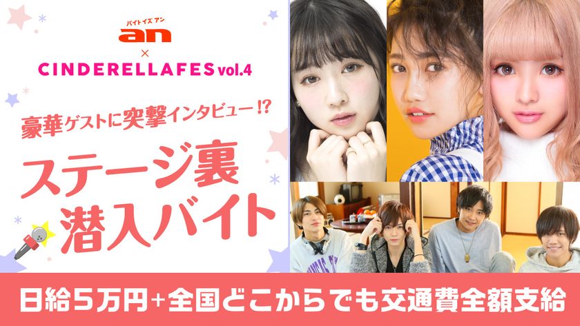 「an超バイト」×『シンデレラフェス Vol.4』
ステージ裏潜入バイト大募集！
越智ゆらのさんや井上苑子さんなどが出演のシンデレラフェス！
豪華ゲストに突撃インタビュー！？