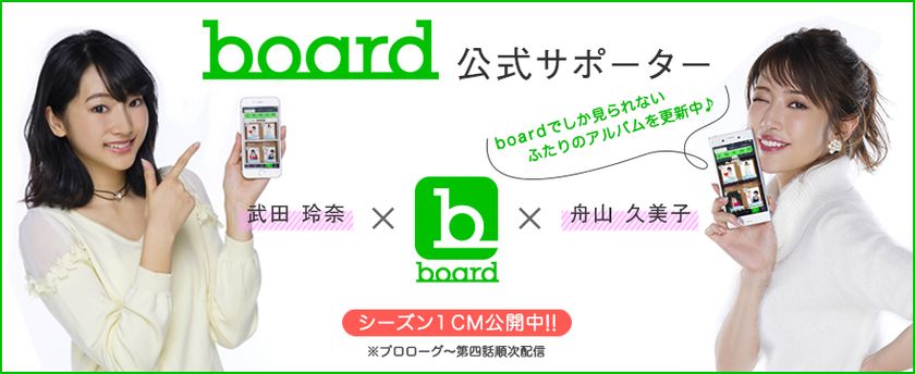 会員数50万人突破のアルバムSNS
『board』のアプリ(iOS版)が、ついに誕生！
＜公式サポーター＞には、舟山久美子、武田玲奈が就任！！