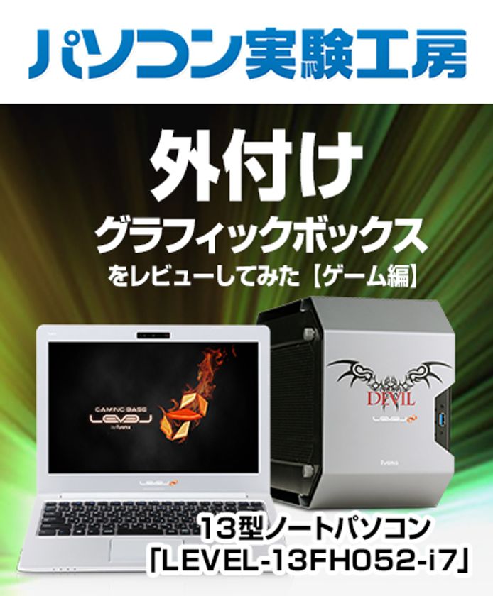 『 13型ノートパソコン「LEVEL-13FH052-i7」と
外付けグラフィックボックスをレビューしてみた【ゲーム編】 』
パソコン実験工房にて、最新記事を掲載