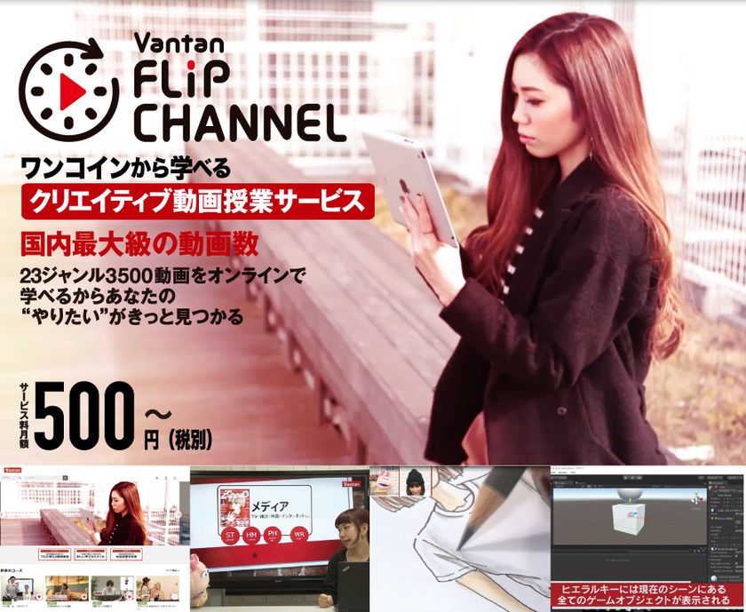国内最大級 総動画数3500本
23ジャンルのクリエイティブ分野専門
ワンコインから学べる動画授業サービス
“バンタン フリップ チャンネル”の
一般販売を本日開始