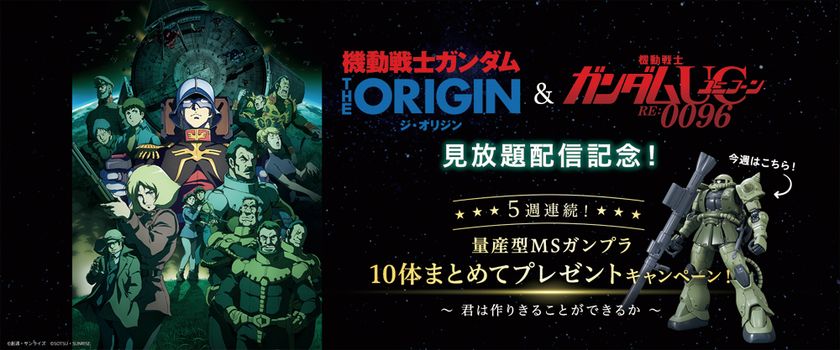 『機動戦士ガンダム THE ORIGIN』＆
『機動戦士ガンダムユニコーン RE:0096』　
見放題配信記念！5週連続！　
量産型MSガンプラまとめて10体
プレゼントキャンペーン！スタート