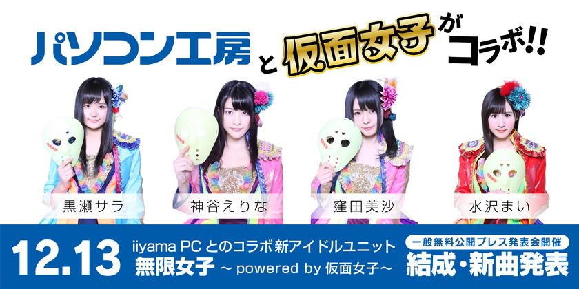 「パソコン工房」のイメージガールに
最強の地下アイドル「仮面女子」が就任！
なんと、iiyama PCとのコラボ新アイドルユニット
「無限女子 ～ powered by 仮面女子 ～」を結成！
12月13日に一般無料公開型のプレス発表会イベントで新曲発表！
