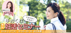 妊活をしても5組に1組は妊娠できない時代。　“いつかは子どもを”、“そのうち”ではもう遅い！？身体のこと、経済的負担を知ること、周囲の理解があってこそ「手おくれにならないための！妊活セミナー」開催　2018年2月27日(火)19:00～20:30