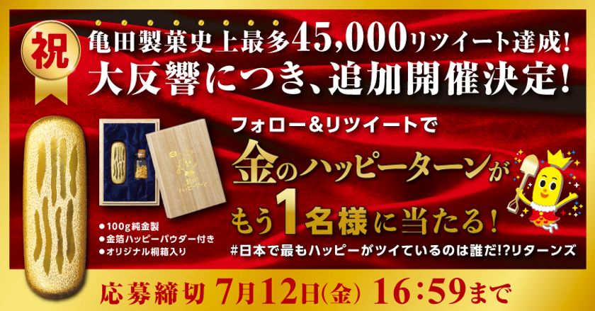 「金のハッピーターン、欲しかったのに
当たらなかった...」
そんなあなたに朗報！
亀田製菓史上最多リツイートの反響にお応えして、
豪華企画「“金のハッピーターン”
プレゼントキャンペーン」が追加開催！
ハッピーターン　
ハッピーゴールドラッシュ　キャンペーン