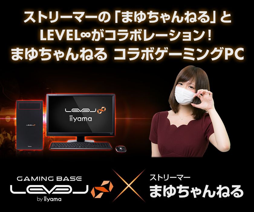 ストリーマーの「まゆちゃんねる」とLEVEL∞がコラボレーション！
LEVEL∞×まゆちゃんねるコラボゲーミングPC
発売記念キャンペーン実施中