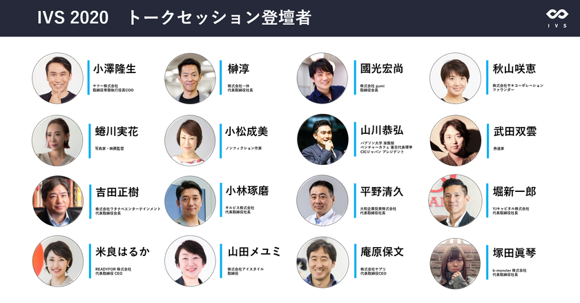 挑戦者が集う国内最大級のスタートアップカンファレンス「IVS2020」
過去最高に豪華な登壇者が続々決定！

ヤフーCOO 小澤氏、一休 榊社長、写真家・映画監督 蜷川氏、
バブソン大学 山川准教授、オルビス 小林社長、
ワタナベエンターテインメント 吉田会長、b-monster 塚田社長らが登壇！