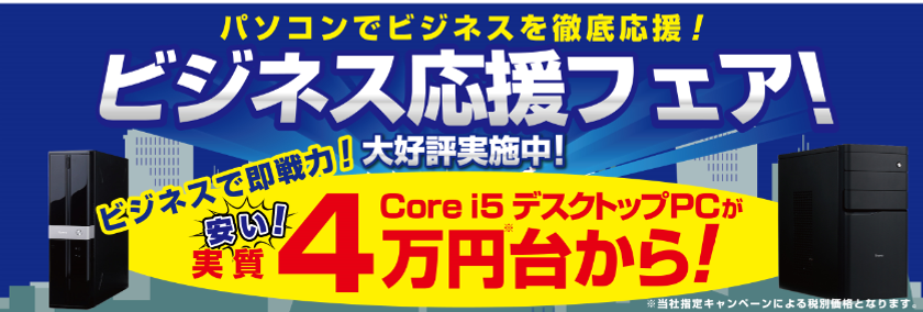 パソコン工房がビジネスを徹底応援！
ビジネスで即戦力のCore i5搭載デスクトップPCが安い！
実質4万円台からお求めいただける「ビジネス応援フェア」を開催！