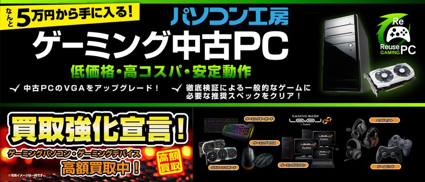 買うのも売るのもさらにお得に!
パソコン工房 「ゲーミング中古PC」の取り扱いを、
新たに枚方店・香椎店・北谷店の3店舗にて開始!
全店で「ゲーミングパソコン・ゲーミングデバイス 買取強化宣言!」
も同時開催!