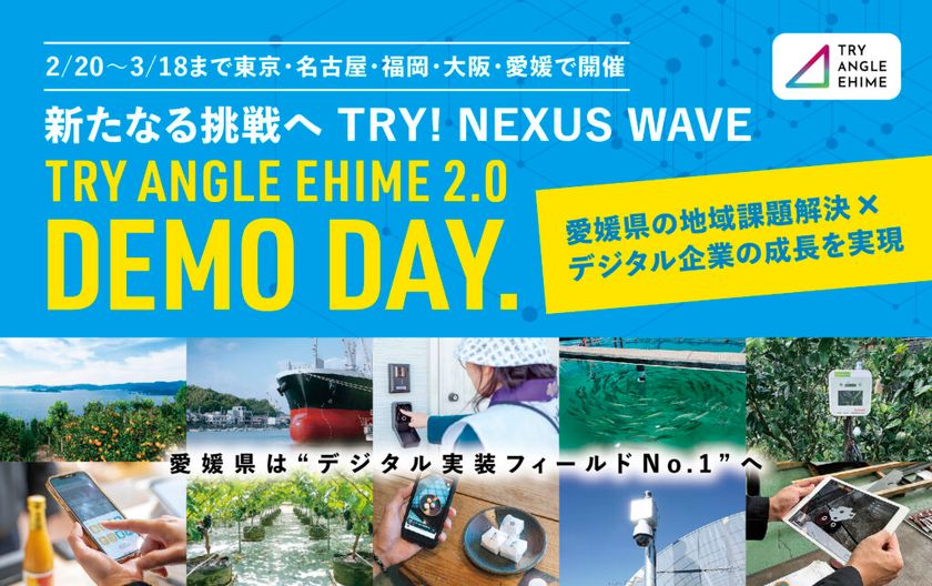 新たなる挑戦へ　TRY！NEXUS　WAVE
全国8都府県11都市17会場にて
「トライアングルエヒメ成果報告会&個別説明会」開催
愛媛県発のデジタル実装プロジェクト「TRY ANGLE EHIME 2.0」
東京・名古屋・福岡・大阪・愛媛で
「DEMO DAY」＆個別説明会を実施