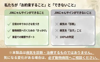JINにゃんサインは、病気を診断・治療するものではありません。日常の中での小さな気づき、動物病院へ相談するきっかけ、家庭での観察サポートを目的としています。
