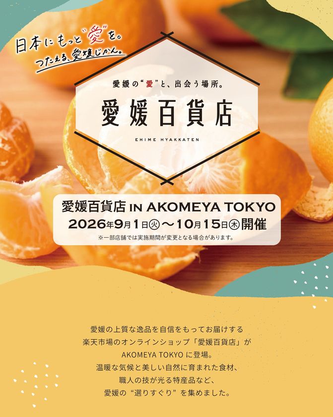 「愛媛百貨店 in AKOMEYA TOKYO」
オンラインストア「愛媛百貨店」がリアル店舗に登場！
瀬戸内の太陽を浴びて育った柑橘製品や厳選された逸品など、
愛媛県の選りすぐりの品を手に取れるイベント