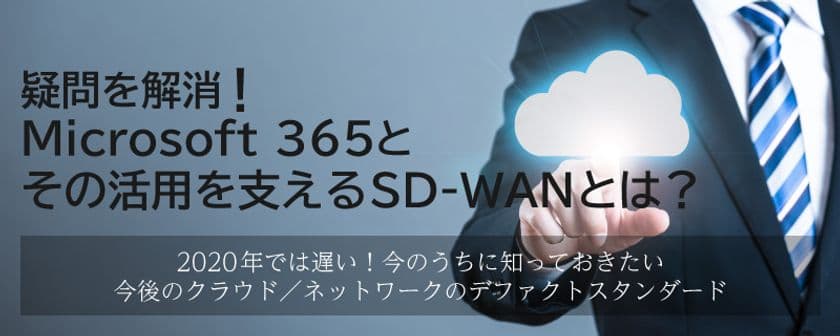 SD-WAN&Microsoft 365関連セミナー
疑問を解消!今話題のMicrosoft 365と、
その活用を支えるSD-WANとは?
~2020年では遅い!今のうちに知っておきたい
今後のクラウド/ネットワークのデファクトスタンダード~